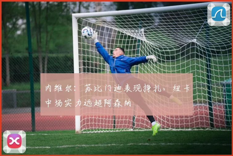 内维尔:苏比门迪表现挣扎,纽卡中场实力远超阿森纳