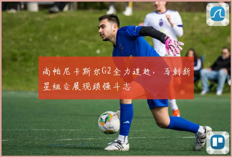尚帕尼卡斯尔G2全力追赶，马刺新星组合展现顽强斗志