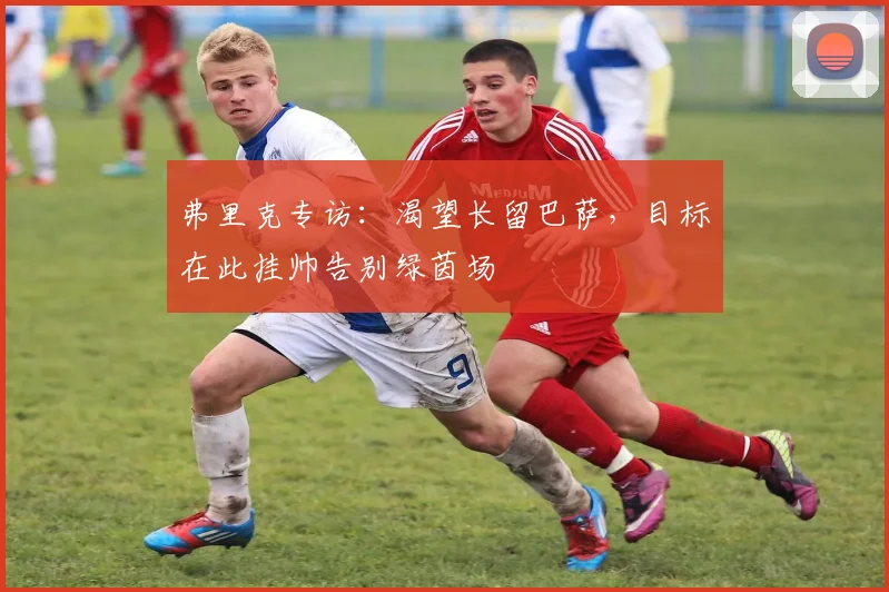 弗里克专访:渴望长留巴萨,目标在此挂帅告别绿茵场