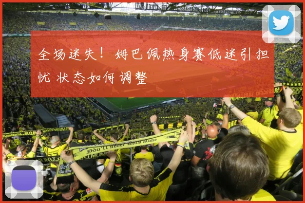 全场迷失！姆巴佩热身赛低迷引担忧 状态如何调整