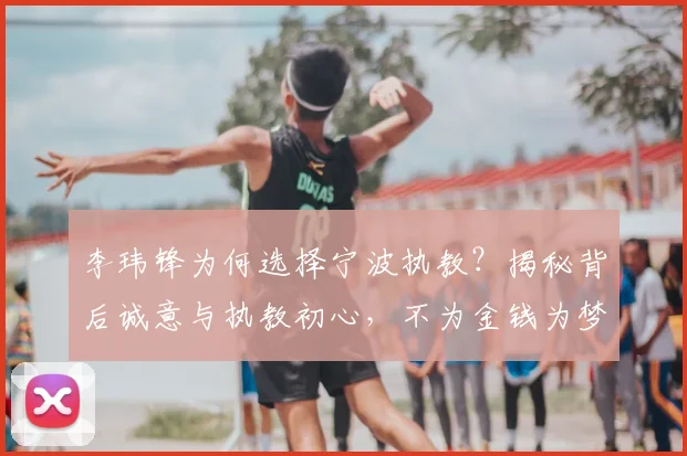 李玮锋为何选择宁波执教？揭秘背后诚意与执教初心，不为金钱为梦想
