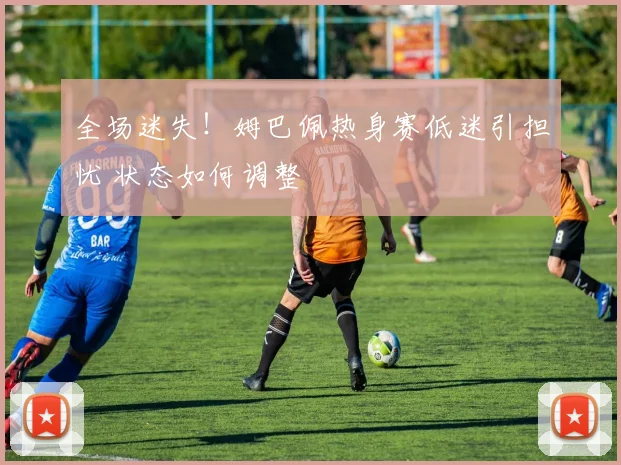 全场迷失！姆巴佩热身赛低迷引担忧 状态如何调整