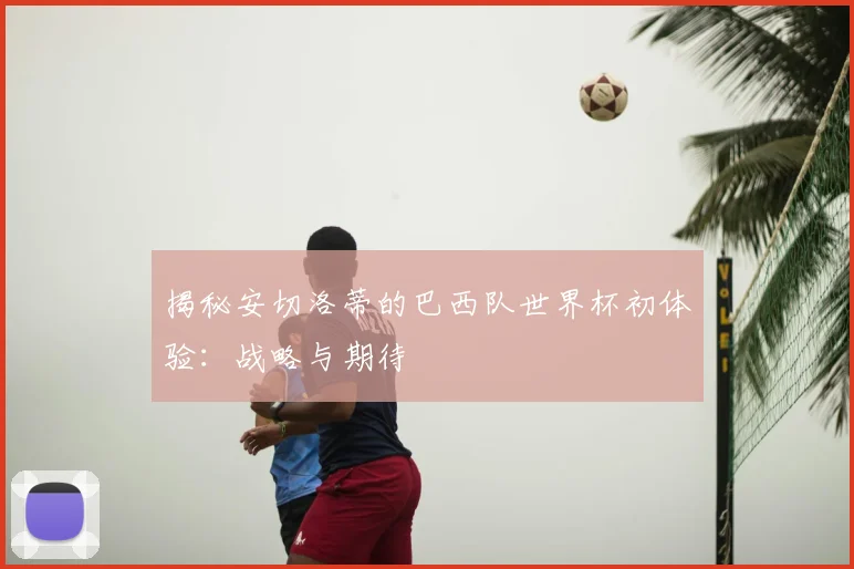 揭秘安切洛蒂的巴西队世界杯初体验：战略与期待
