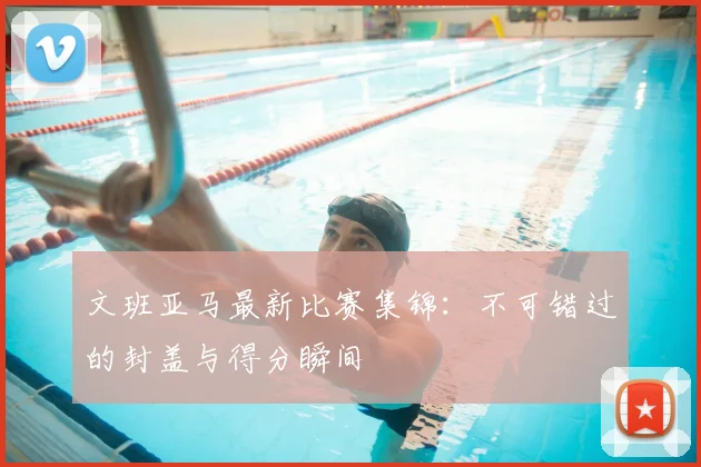 文班亚马最新比赛集锦:不可错过的封盖与得分瞬间