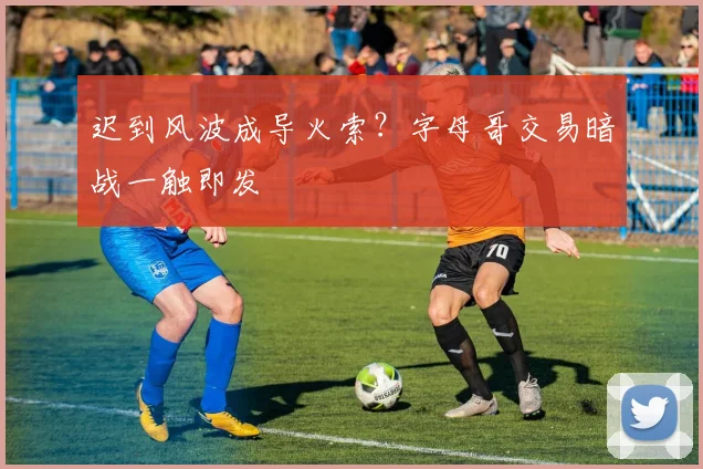 迟到风波成导火索？字母哥交易暗战一触即发
