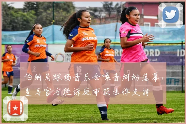 伯纳乌球场音乐会噪音纠纷落幕，皇马官方胜诉庭审获法律支持