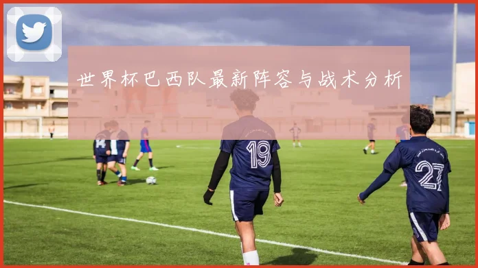 世界杯巴西队最新阵容与战术分析