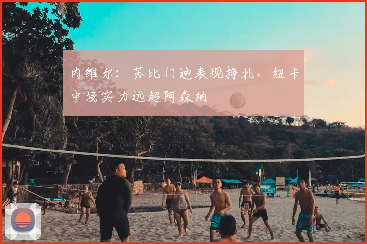 内维尔：苏比门迪表现挣扎，纽卡中场实力远超阿森纳