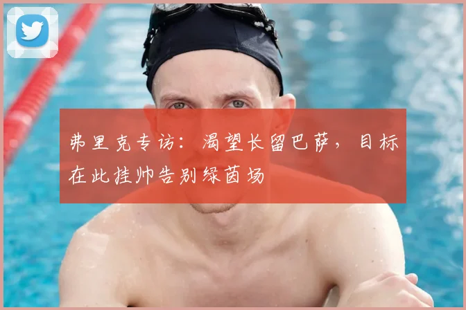 弗里克专访：渴望长留巴萨，目标在此挂帅告别绿茵场